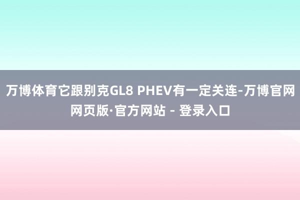 万博体育它跟别克GL8 PHEV有一定关连-万博官网网页版·官方网站 - 登录入口