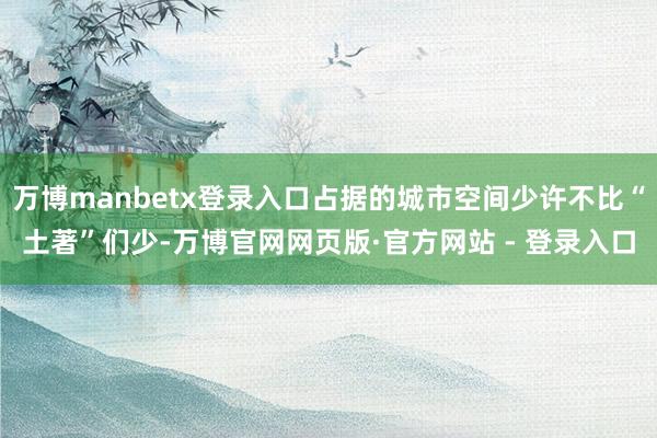 万博manbetx登录入口占据的城市空间少许不比“土著”们少-万博官网网页版·官方网站 - 登录入口