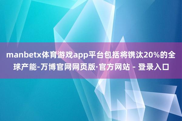 manbetx体育游戏app平台包括将镌汰20%的全球产能-万博官网网页版·官方网站 - 登录入口