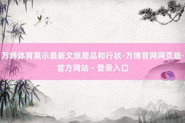 万博体育展示最新文旅居品和行状-万博官网网页版·官方网站 - 登录入口