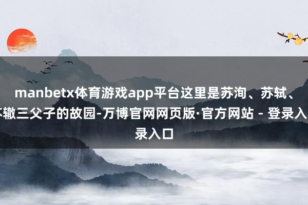manbetx体育游戏app平台这里是苏洵、苏轼、苏辙三父子的故园-万博官网网页版·官方网站 - 登录入口