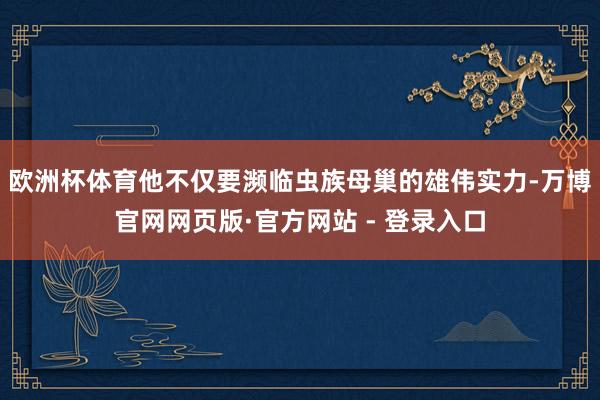 欧洲杯体育他不仅要濒临虫族母巢的雄伟实力-万博官网网页版·官方网站 - 登录入口