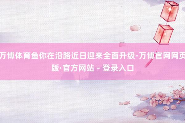 万博体育鱼你在沿路近日迎来全面升级-万博官网网页版·官方网站 - 登录入口