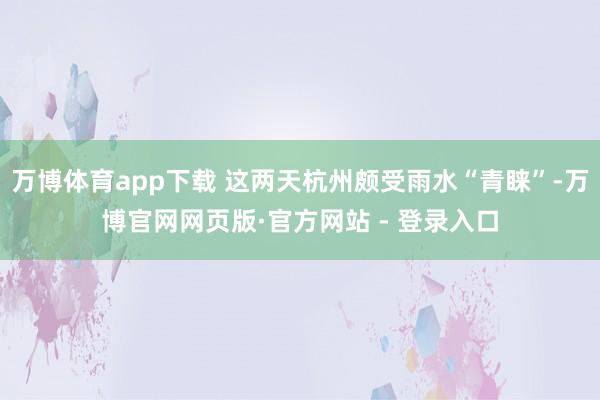 万博体育app下载 这两天杭州颇受雨水“青睐”-万博官网网页版·官方网站 - 登录入口