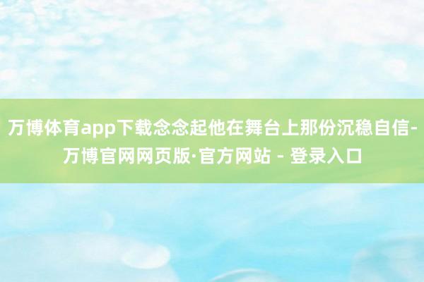 万博体育app下载念念起他在舞台上那份沉稳自信-万博官网网页版·官方网站 - 登录入口