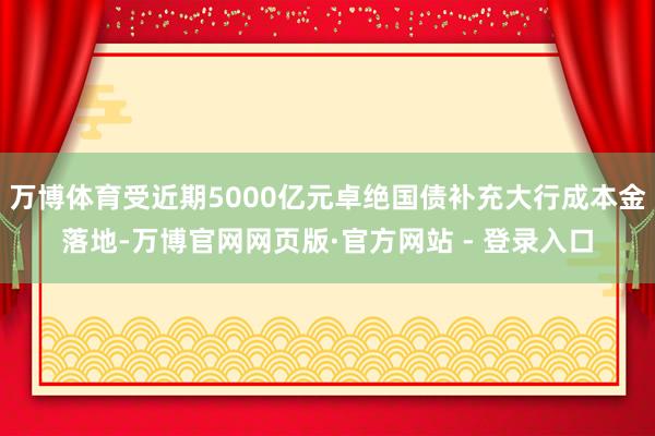 万博体育受近期5000亿元卓绝国债补充大行成本金落地-万博官网网页版·官方网站 - 登录入口