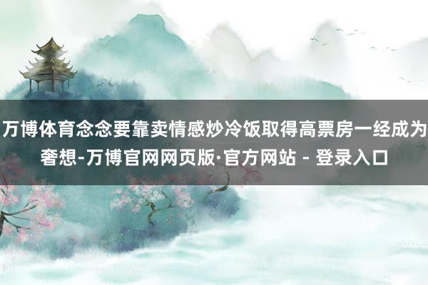 万博体育念念要靠卖情感炒冷饭取得高票房一经成为奢想-万博官网网页版·官方网站 - 登录入口