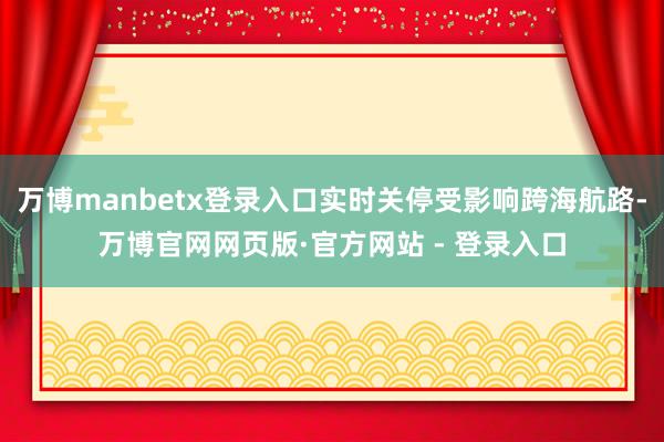 万博manbetx登录入口实时关停受影响跨海航路-万博官网网页版·官方网站 - 登录入口