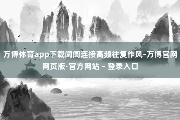 万博体育app下载阛阓连接高频往复作风-万博官网网页版·官方网站 - 登录入口