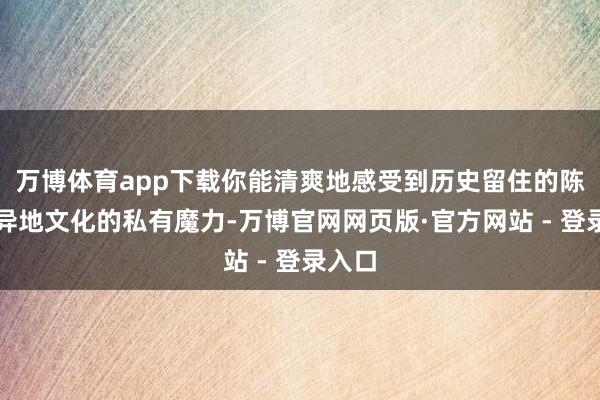 万博体育app下载你能清爽地感受到历史留住的陈迹和异地文化的私有魔力-万博官网网页版·官方网站 - 登录入口