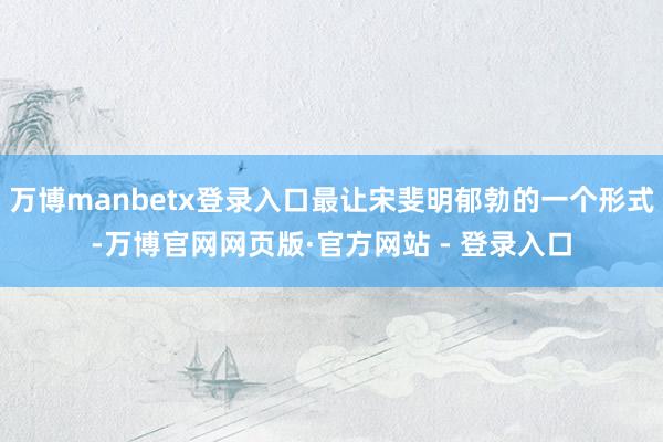 万博manbetx登录入口最让宋斐明郁勃的一个形式-万博官网网页版·官方网站 - 登录入口