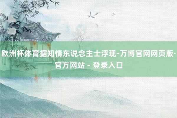 欧洲杯体育据知情东说念主士浮现-万博官网网页版·官方网站 - 登录入口