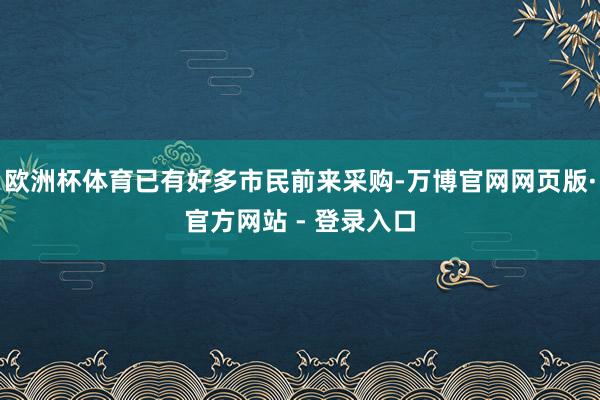 欧洲杯体育已有好多市民前来采购-万博官网网页版·官方网站 - 登录入口
