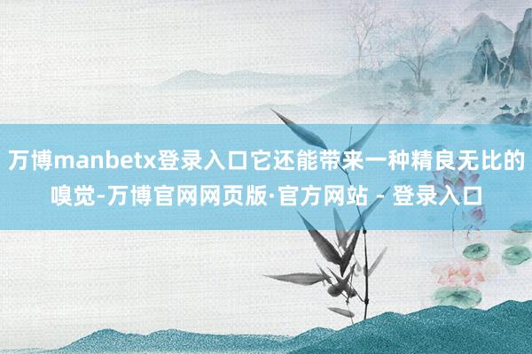 万博manbetx登录入口它还能带来一种精良无比的嗅觉-万博官网网页版·官方网站 - 登录入口
