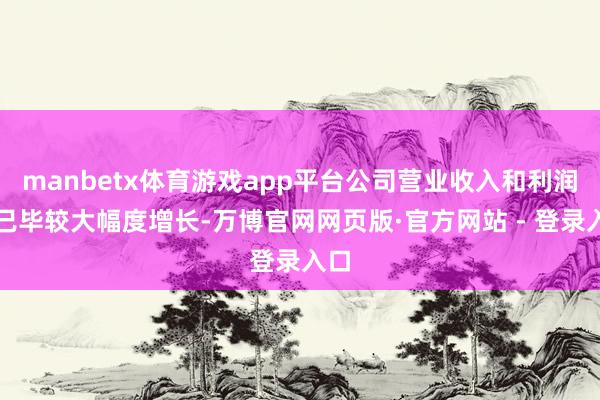 manbetx体育游戏app平台公司营业收入和利润均已毕较大幅度增长-万博官网网页版·官方网站 - 登录入口