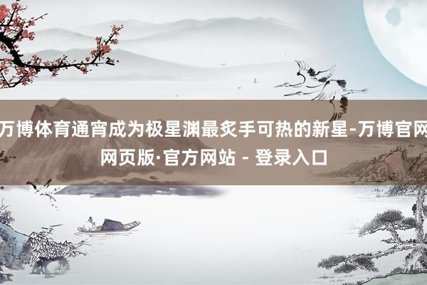 万博体育通宵成为极星渊最炙手可热的新星-万博官网网页版·官方网站 - 登录入口