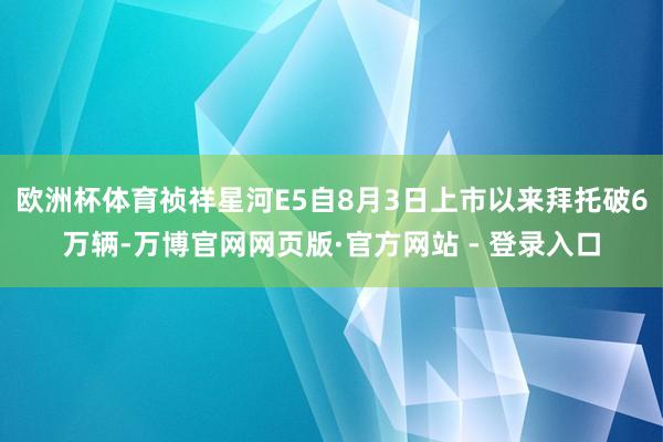 欧洲杯体育祯祥星河E5自8月3日上市以来拜托破6万辆-万博官网网页版·官方网站 - 登录入口