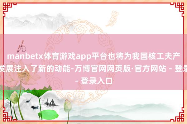 manbetx体育游戏app平台也将为我国核工夫产业化发展注入了新的动能-万博官网网页版·官方网站 - 登录入口