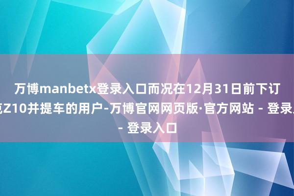 万博manbetx登录入口而况在12月31日前下订领克Z10并提车的用户-万博官网网页版·官方网站 - 登录入口