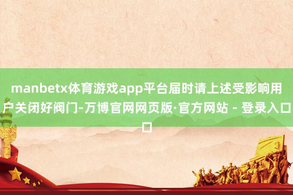 manbetx体育游戏app平台届时请上述受影响用户关闭好阀门-万博官网网页版·官方网站 - 登录入口