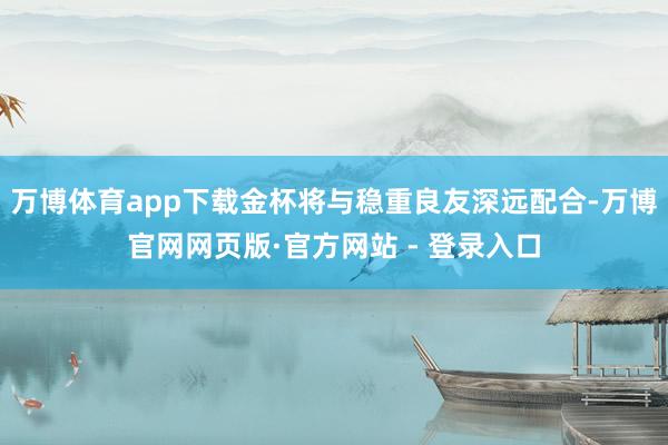 万博体育app下载金杯将与稳重良友深远配合-万博官网网页版·官方网站 - 登录入口