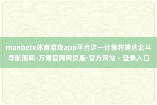 manbetx体育游戏app平台这一计策将遴选北斗导航期间-万博官网网页版·官方网站 - 登录入口