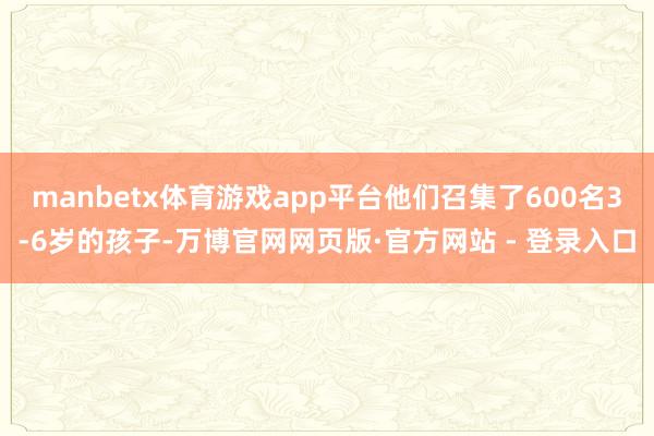 manbetx体育游戏app平台他们召集了600名3-6岁的孩子-万博官网网页版·官方网站 - 登录入口