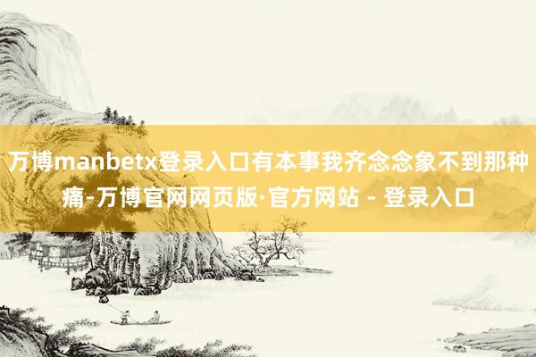 万博manbetx登录入口有本事我齐念念象不到那种痛-万博官网网页版·官方网站 - 登录入口