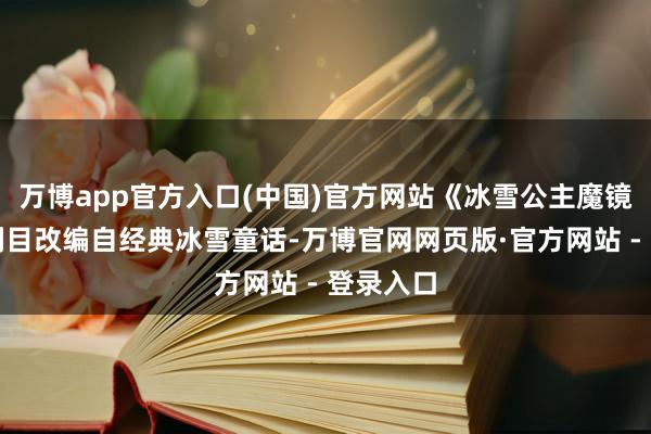 万博app官方入口(中国)官方网站《冰雪公主魔镜奇缘》剧目改编自经典冰雪童话-万博官网网页版·官方网站 - 登录入口