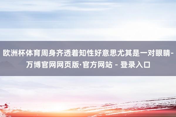 欧洲杯体育周身齐透着知性好意思尤其是一对眼睛-万博官网网页版·官方网站 - 登录入口