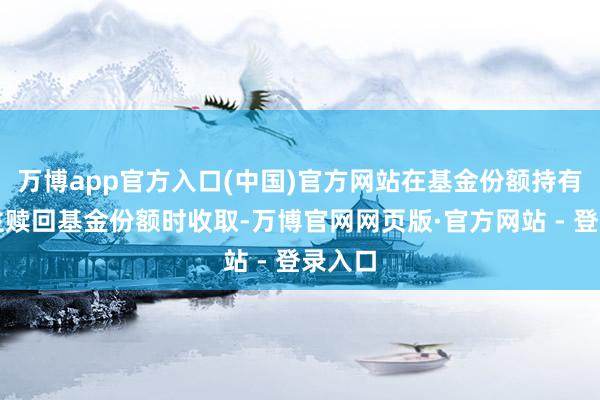 万博app官方入口(中国)官方网站在基金份额持有东谈主赎回基金份额时收取-万博官网网页版·官方网站 - 登录入口