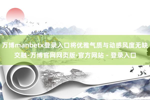 万博manbetx登录入口将优雅气质与动感风度无缺交融-万博官网网页版·官方网站 - 登录入口