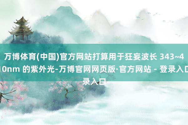 万博体育(中国)官方网站打算用于狂妄波长 343~410nm 的紫外光-万博官网网页版·官方网站 - 登录入口