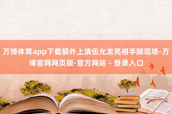 万博体育app下载额外上演伍允龙亮相手脚现场-万博官网网页版·官方网站 - 登录入口