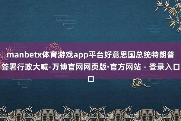 manbetx体育游戏app平台好意思国总统特朗普签署行政大喊-万博官网网页版·官方网站 - 登录入口