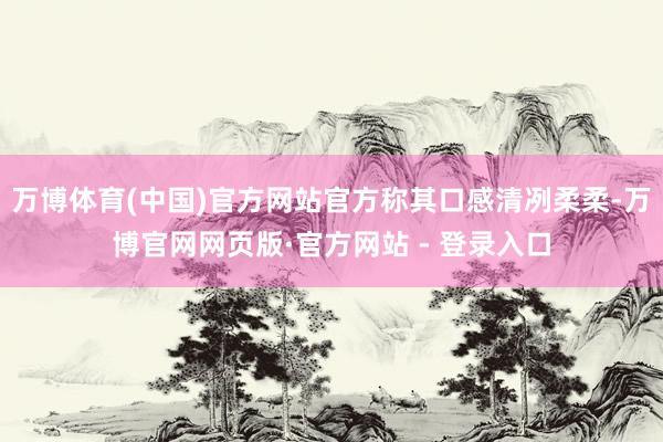 万博体育(中国)官方网站官方称其口感清冽柔柔-万博官网网页版·官方网站 - 登录入口