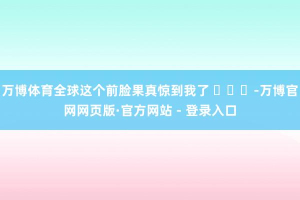 万博体育全球这个前脸果真惊到我了 -万博官网网页版·官方网站 - 登录入口