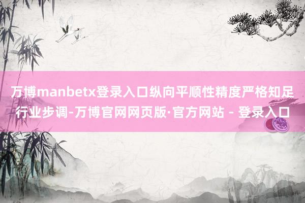 万博manbetx登录入口纵向平顺性精度严格知足行业步调-万博官网网页版·官方网站 - 登录入口