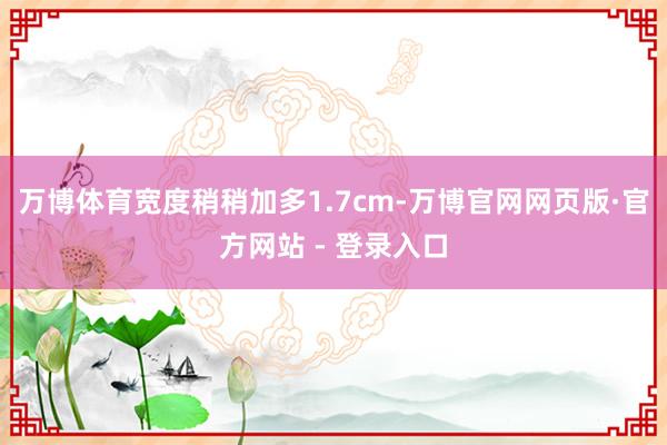 万博体育宽度稍稍加多1.7cm-万博官网网页版·官方网站 - 登录入口
