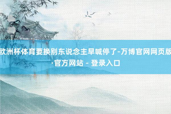 欧洲杯体育要换别东说念主早喊停了-万博官网网页版·官方网站 - 登录入口