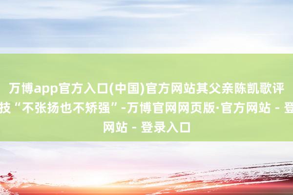 万博app官方入口(中国)官方网站其父亲陈凯歌评价其演技“不张扬也不矫强”-万博官网网页版·官方网站 - 登录入口