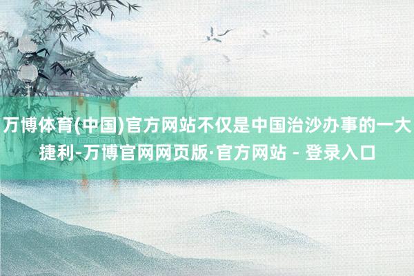 万博体育(中国)官方网站不仅是中国治沙办事的一大捷利-万博官网网页版·官方网站 - 登录入口