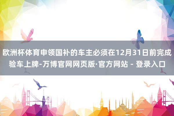 欧洲杯体育申领国补的车主必须在12月31日前完成验车上牌-万博官网网页版·官方网站 - 登录入口