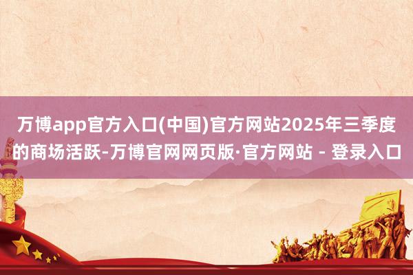 万博app官方入口(中国)官方网站2025年三季度的商场活跃-万博官网网页版·官方网站 - 登录入口