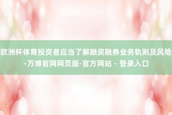 欧洲杯体育投资者应当了解融资融券业务轨则及风险-万博官网网页版·官方网站 - 登录入口