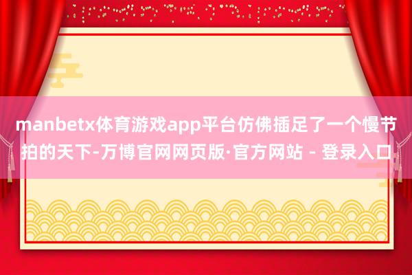 manbetx体育游戏app平台仿佛插足了一个慢节拍的天下-万博官网网页版·官方网站 - 登录入口